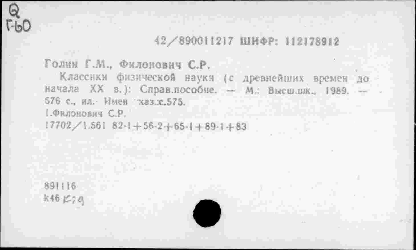 ﻿$
г-ьо
42/890011217 ШИФР: И2178912
Голин Г.М., Филонович С.Р.
Классики физической науки (с древнейших времен до начала XX в.): Справ.пособие. — М.: Высш.шк., 1989 — 576 с., ил.- Имев каз.:с.575.
I .Филонович С.Р.
! 7702/1.561 82-1 4- 56-2 4- 65-1 4 89-1 4- 83
891116 к 46